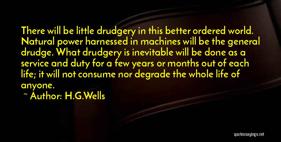 H.G.Wells Quotes: There Will Be Little Drudgery In This Better Ordered World. Natural Power Harnessed In Machines Will Be The General Drudge.