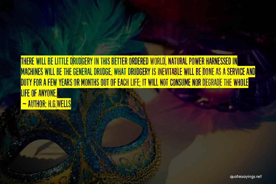 H.G.Wells Quotes: There Will Be Little Drudgery In This Better Ordered World. Natural Power Harnessed In Machines Will Be The General Drudge.