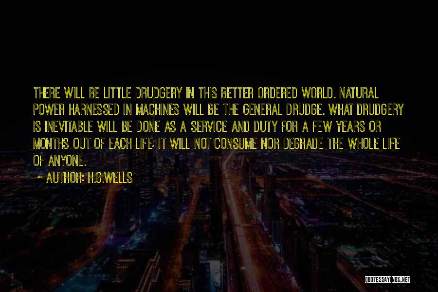 H.G.Wells Quotes: There Will Be Little Drudgery In This Better Ordered World. Natural Power Harnessed In Machines Will Be The General Drudge.