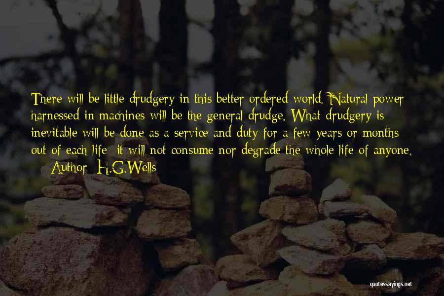 H.G.Wells Quotes: There Will Be Little Drudgery In This Better Ordered World. Natural Power Harnessed In Machines Will Be The General Drudge.