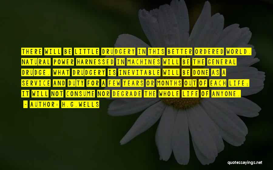 H.G.Wells Quotes: There Will Be Little Drudgery In This Better Ordered World. Natural Power Harnessed In Machines Will Be The General Drudge.