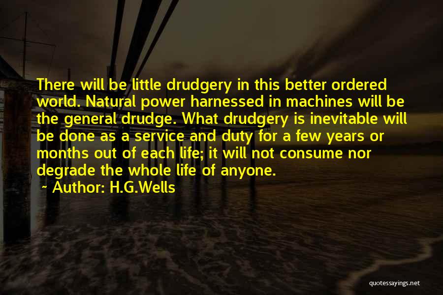 H.G.Wells Quotes: There Will Be Little Drudgery In This Better Ordered World. Natural Power Harnessed In Machines Will Be The General Drudge.