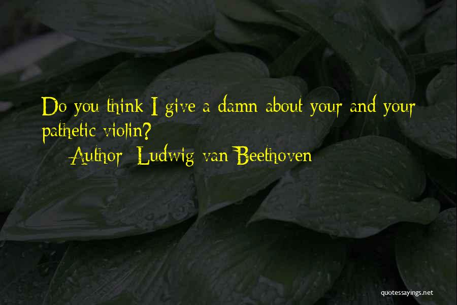 Ludwig Van Beethoven Quotes: Do You Think I Give A Damn About Your And Your Pathetic Violin?