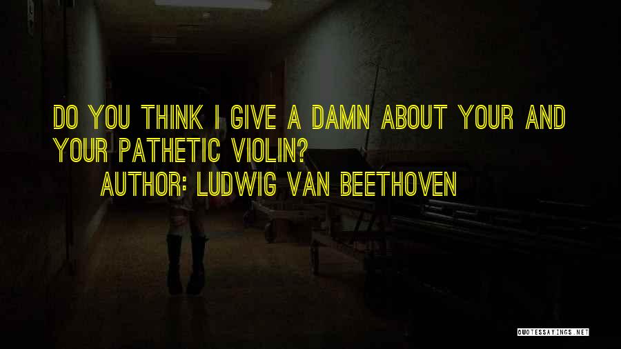 Ludwig Van Beethoven Quotes: Do You Think I Give A Damn About Your And Your Pathetic Violin?