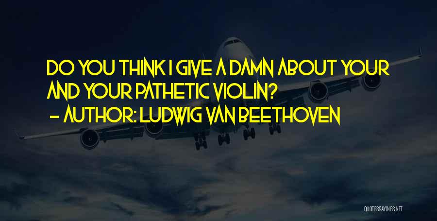 Ludwig Van Beethoven Quotes: Do You Think I Give A Damn About Your And Your Pathetic Violin?