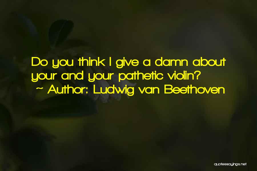 Ludwig Van Beethoven Quotes: Do You Think I Give A Damn About Your And Your Pathetic Violin?