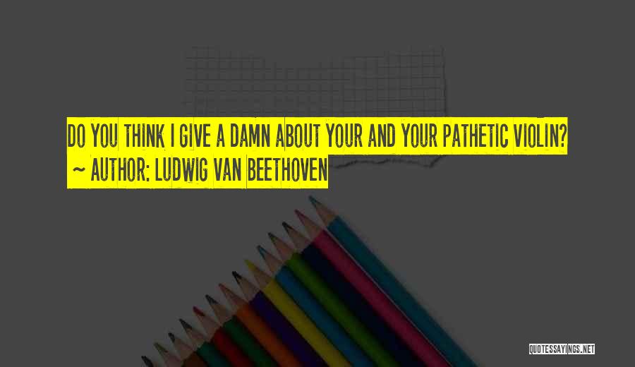 Ludwig Van Beethoven Quotes: Do You Think I Give A Damn About Your And Your Pathetic Violin?