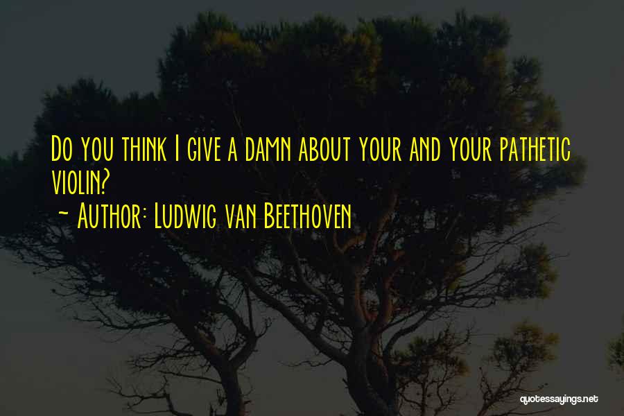 Ludwig Van Beethoven Quotes: Do You Think I Give A Damn About Your And Your Pathetic Violin?