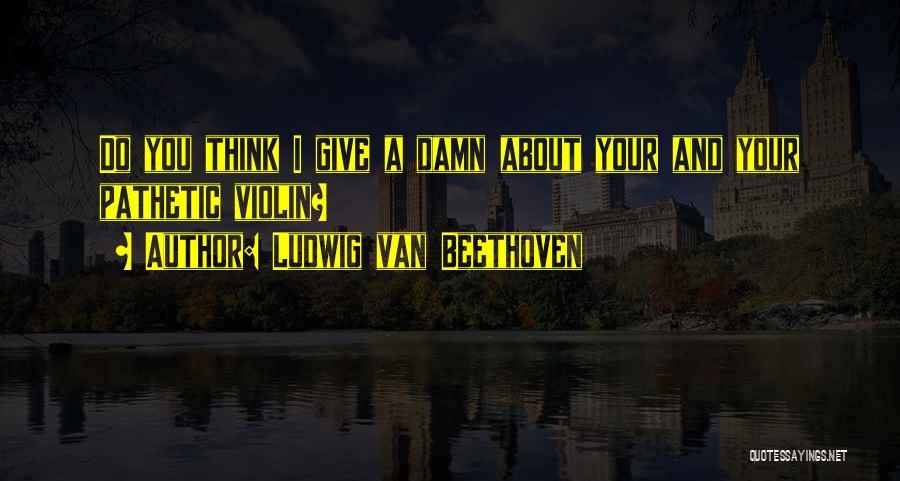 Ludwig Van Beethoven Quotes: Do You Think I Give A Damn About Your And Your Pathetic Violin?