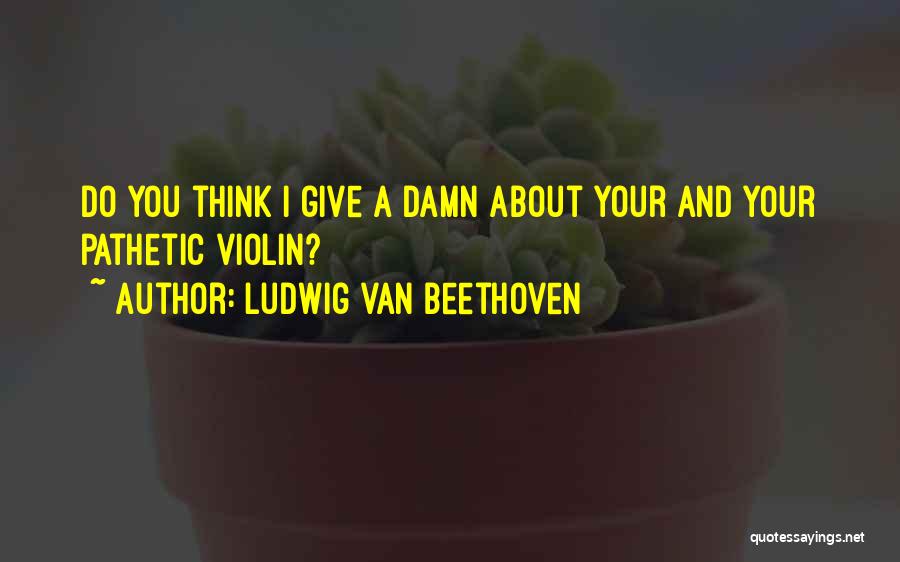 Ludwig Van Beethoven Quotes: Do You Think I Give A Damn About Your And Your Pathetic Violin?