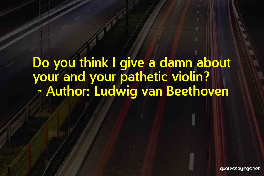 Ludwig Van Beethoven Quotes: Do You Think I Give A Damn About Your And Your Pathetic Violin?