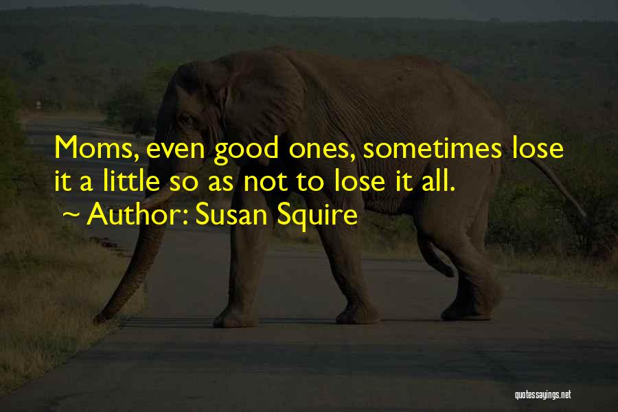 Susan Squire Quotes: Moms, Even Good Ones, Sometimes Lose It A Little So As Not To Lose It All.