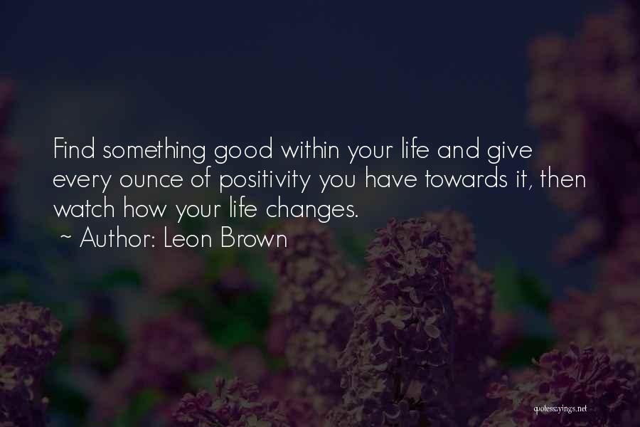 Leon Brown Quotes: Find Something Good Within Your Life And Give Every Ounce Of Positivity You Have Towards It, Then Watch How Your