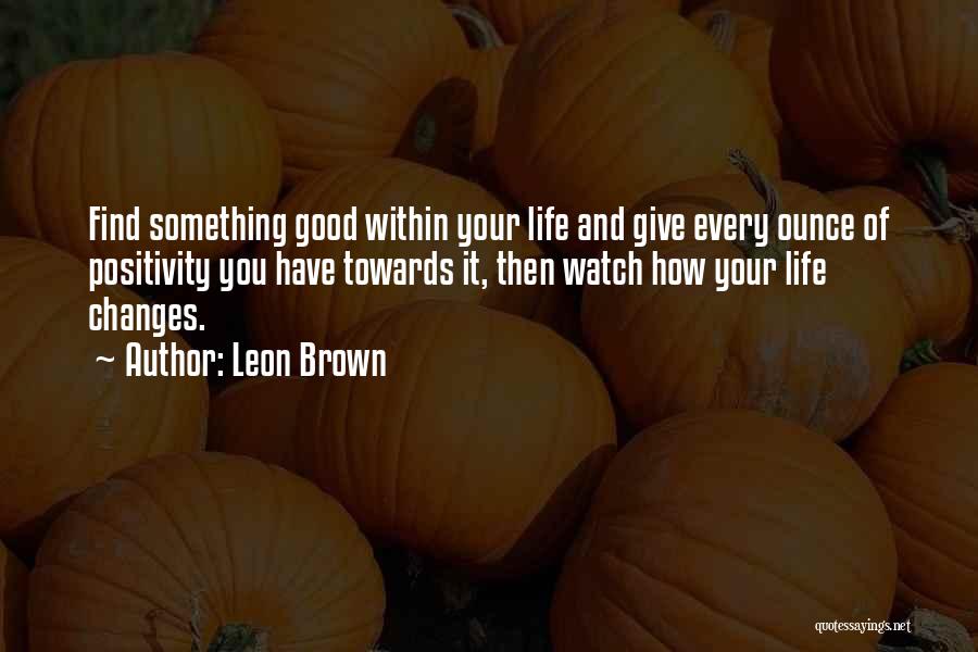 Leon Brown Quotes: Find Something Good Within Your Life And Give Every Ounce Of Positivity You Have Towards It, Then Watch How Your