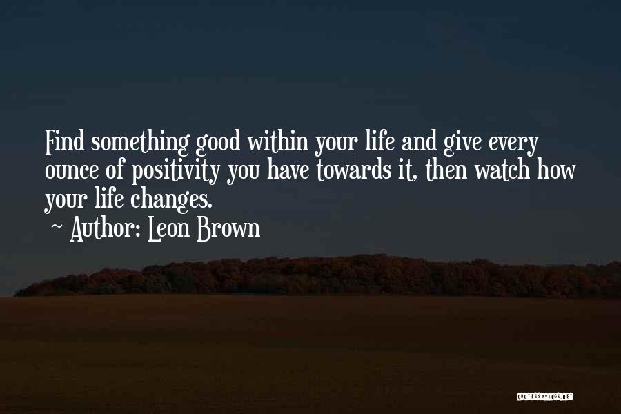 Leon Brown Quotes: Find Something Good Within Your Life And Give Every Ounce Of Positivity You Have Towards It, Then Watch How Your