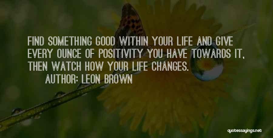 Leon Brown Quotes: Find Something Good Within Your Life And Give Every Ounce Of Positivity You Have Towards It, Then Watch How Your