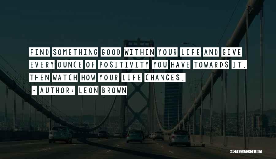 Leon Brown Quotes: Find Something Good Within Your Life And Give Every Ounce Of Positivity You Have Towards It, Then Watch How Your