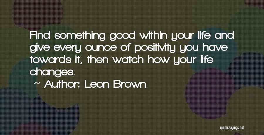 Leon Brown Quotes: Find Something Good Within Your Life And Give Every Ounce Of Positivity You Have Towards It, Then Watch How Your