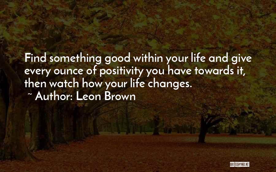 Leon Brown Quotes: Find Something Good Within Your Life And Give Every Ounce Of Positivity You Have Towards It, Then Watch How Your