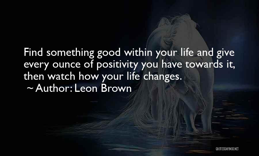 Leon Brown Quotes: Find Something Good Within Your Life And Give Every Ounce Of Positivity You Have Towards It, Then Watch How Your