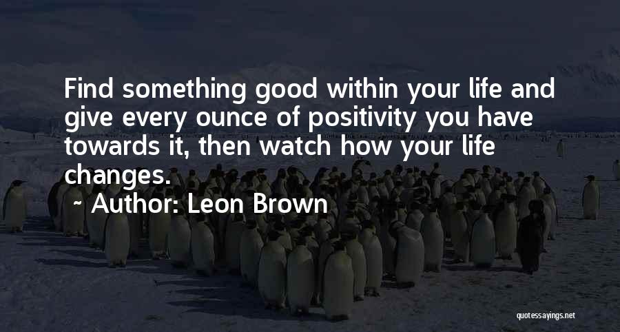 Leon Brown Quotes: Find Something Good Within Your Life And Give Every Ounce Of Positivity You Have Towards It, Then Watch How Your