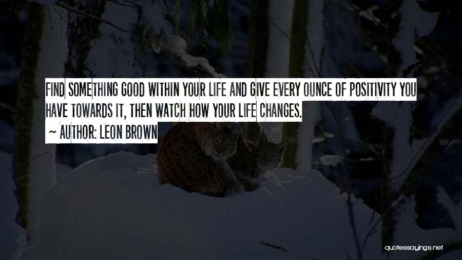 Leon Brown Quotes: Find Something Good Within Your Life And Give Every Ounce Of Positivity You Have Towards It, Then Watch How Your