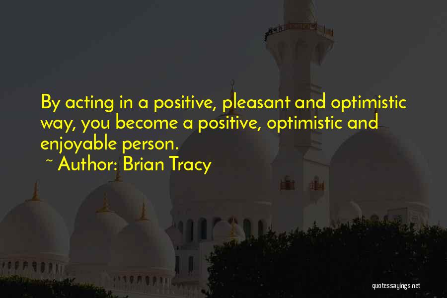 Brian Tracy Quotes: By Acting In A Positive, Pleasant And Optimistic Way, You Become A Positive, Optimistic And Enjoyable Person.