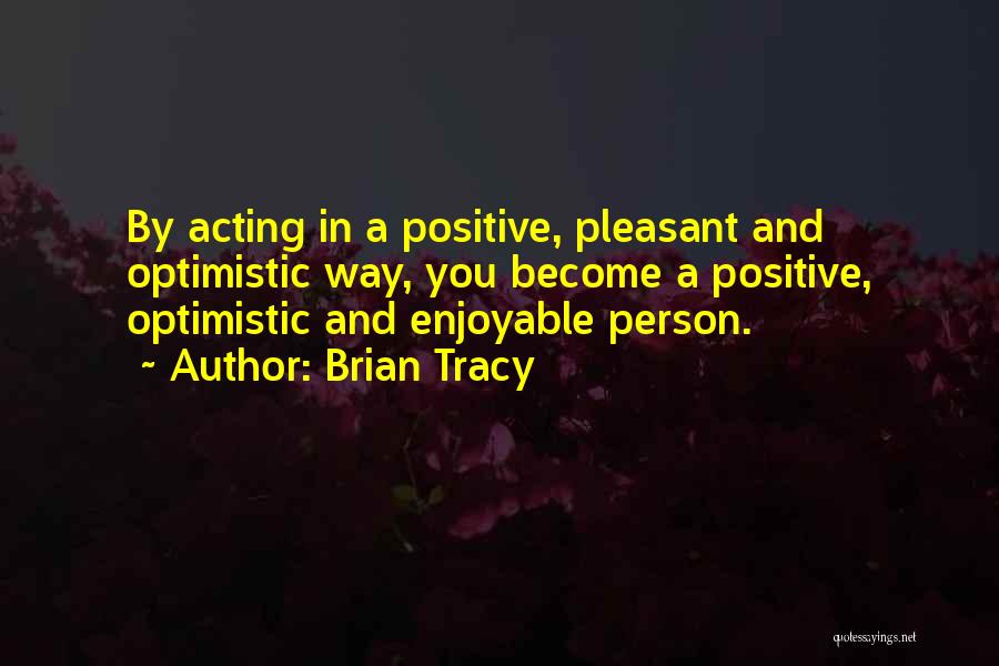 Brian Tracy Quotes: By Acting In A Positive, Pleasant And Optimistic Way, You Become A Positive, Optimistic And Enjoyable Person.