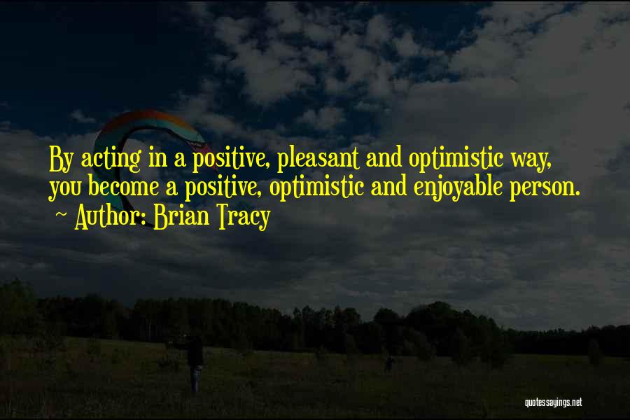 Brian Tracy Quotes: By Acting In A Positive, Pleasant And Optimistic Way, You Become A Positive, Optimistic And Enjoyable Person.