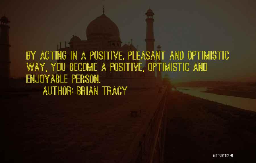 Brian Tracy Quotes: By Acting In A Positive, Pleasant And Optimistic Way, You Become A Positive, Optimistic And Enjoyable Person.