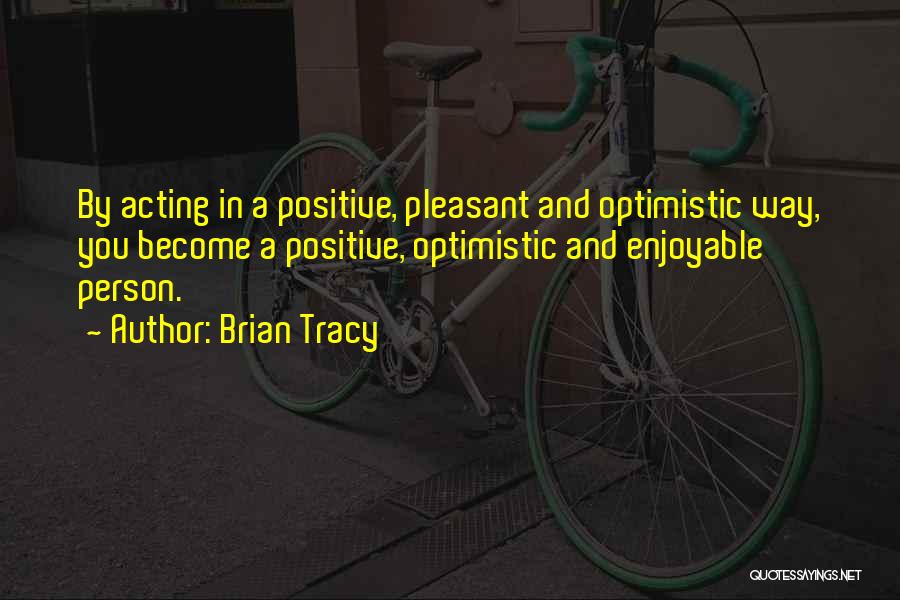 Brian Tracy Quotes: By Acting In A Positive, Pleasant And Optimistic Way, You Become A Positive, Optimistic And Enjoyable Person.