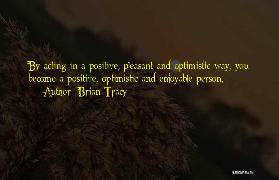 Brian Tracy Quotes: By Acting In A Positive, Pleasant And Optimistic Way, You Become A Positive, Optimistic And Enjoyable Person.
