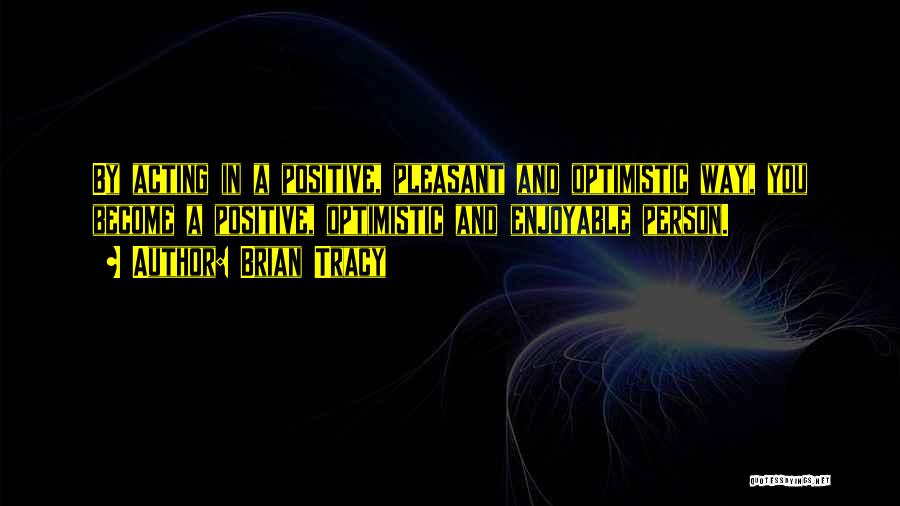 Brian Tracy Quotes: By Acting In A Positive, Pleasant And Optimistic Way, You Become A Positive, Optimistic And Enjoyable Person.