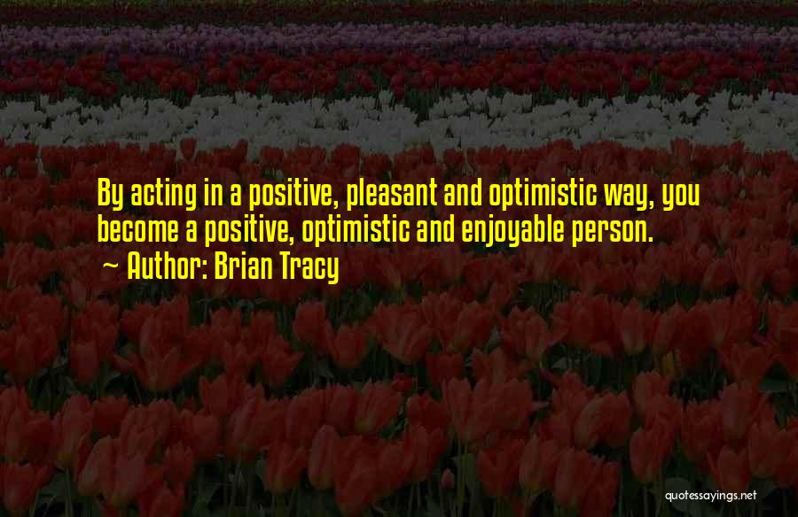 Brian Tracy Quotes: By Acting In A Positive, Pleasant And Optimistic Way, You Become A Positive, Optimistic And Enjoyable Person.