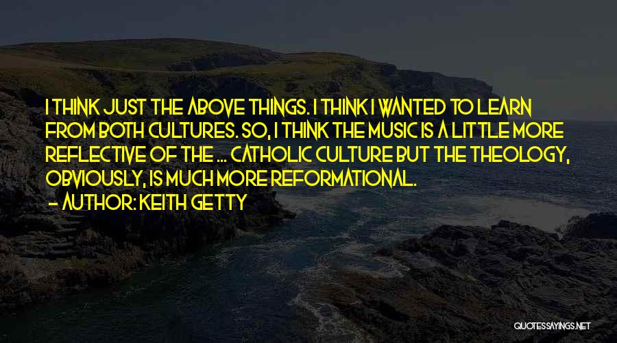 Keith Getty Quotes: I Think Just The Above Things. I Think I Wanted To Learn From Both Cultures. So, I Think The Music