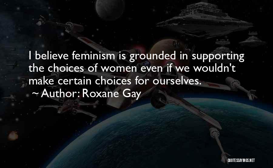 Roxane Gay Quotes: I Believe Feminism Is Grounded In Supporting The Choices Of Women Even If We Wouldn't Make Certain Choices For Ourselves.
