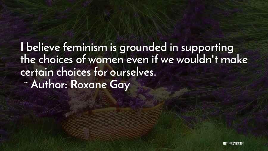 Roxane Gay Quotes: I Believe Feminism Is Grounded In Supporting The Choices Of Women Even If We Wouldn't Make Certain Choices For Ourselves.