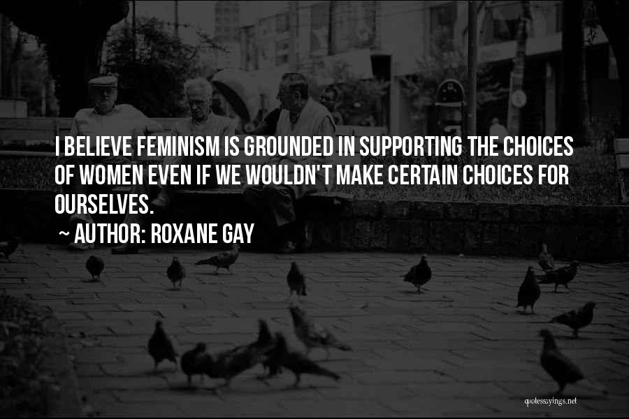 Roxane Gay Quotes: I Believe Feminism Is Grounded In Supporting The Choices Of Women Even If We Wouldn't Make Certain Choices For Ourselves.