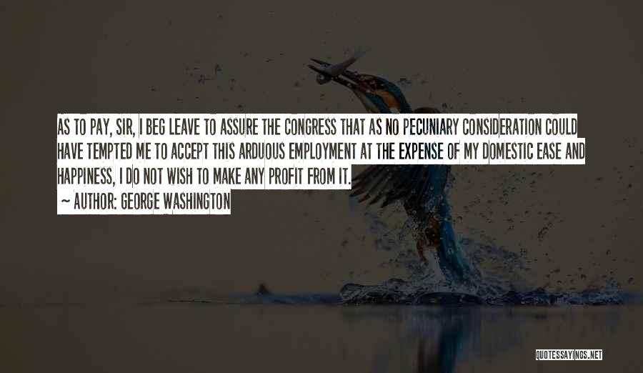 George Washington Quotes: As To Pay, Sir, I Beg Leave To Assure The Congress That As No Pecuniary Consideration Could Have Tempted Me