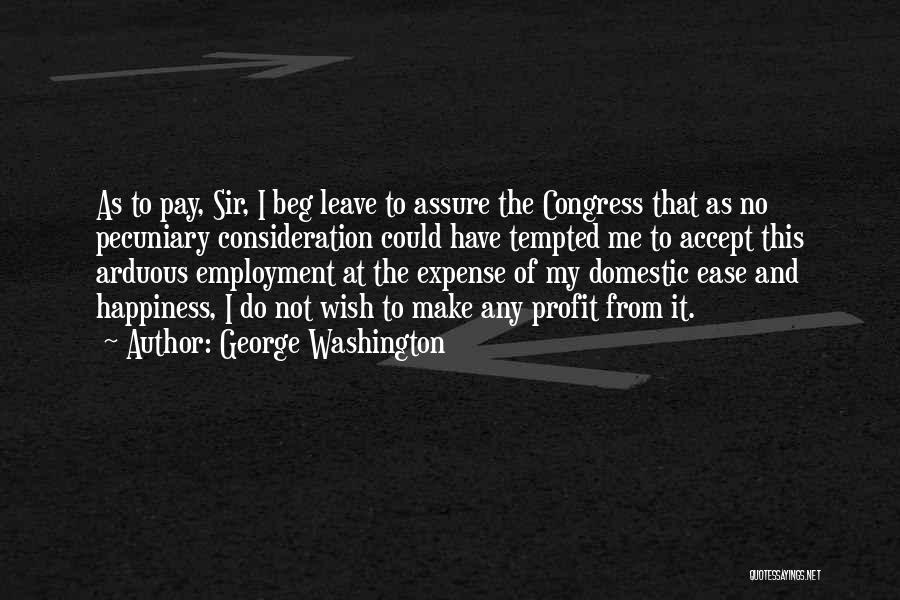 George Washington Quotes: As To Pay, Sir, I Beg Leave To Assure The Congress That As No Pecuniary Consideration Could Have Tempted Me
