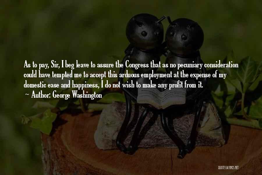 George Washington Quotes: As To Pay, Sir, I Beg Leave To Assure The Congress That As No Pecuniary Consideration Could Have Tempted Me
