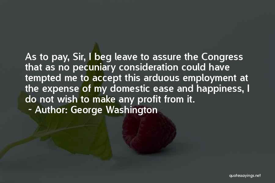 George Washington Quotes: As To Pay, Sir, I Beg Leave To Assure The Congress That As No Pecuniary Consideration Could Have Tempted Me