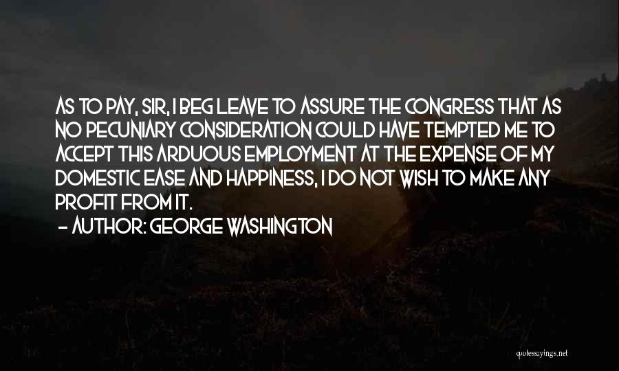 George Washington Quotes: As To Pay, Sir, I Beg Leave To Assure The Congress That As No Pecuniary Consideration Could Have Tempted Me