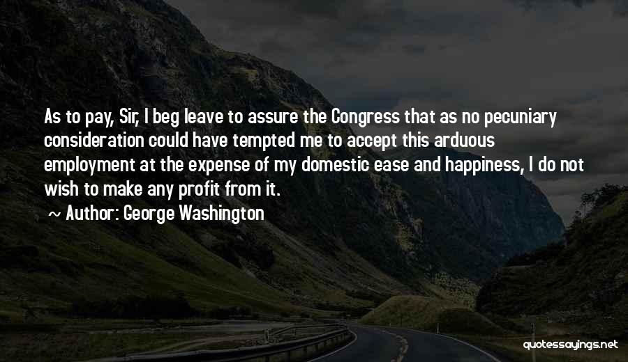 George Washington Quotes: As To Pay, Sir, I Beg Leave To Assure The Congress That As No Pecuniary Consideration Could Have Tempted Me