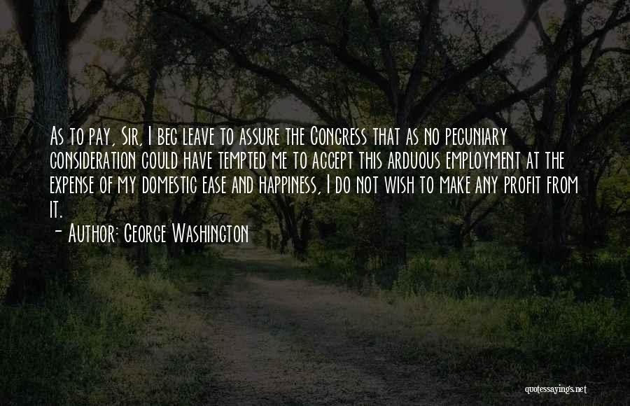 George Washington Quotes: As To Pay, Sir, I Beg Leave To Assure The Congress That As No Pecuniary Consideration Could Have Tempted Me