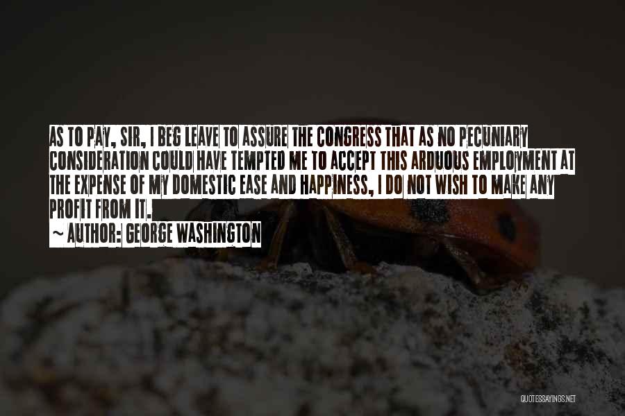 George Washington Quotes: As To Pay, Sir, I Beg Leave To Assure The Congress That As No Pecuniary Consideration Could Have Tempted Me