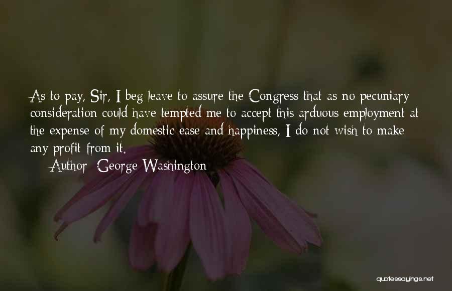 George Washington Quotes: As To Pay, Sir, I Beg Leave To Assure The Congress That As No Pecuniary Consideration Could Have Tempted Me