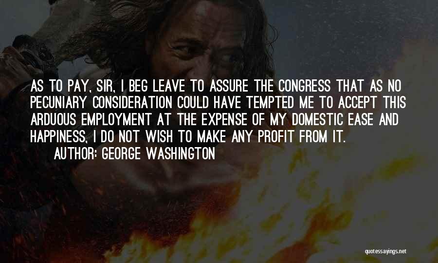 George Washington Quotes: As To Pay, Sir, I Beg Leave To Assure The Congress That As No Pecuniary Consideration Could Have Tempted Me