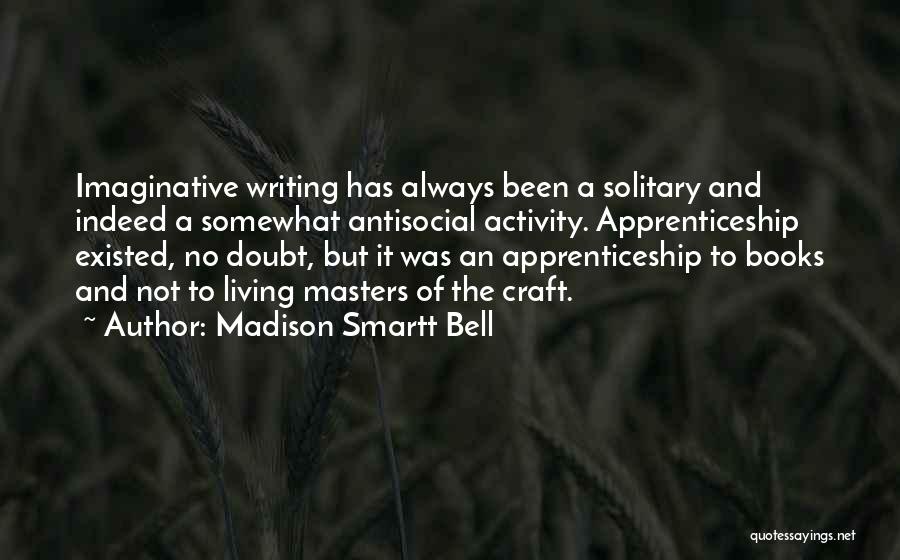 Madison Smartt Bell Quotes: Imaginative Writing Has Always Been A Solitary And Indeed A Somewhat Antisocial Activity. Apprenticeship Existed, No Doubt, But It Was
