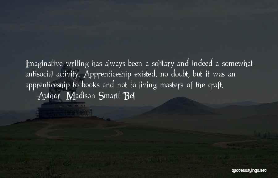 Madison Smartt Bell Quotes: Imaginative Writing Has Always Been A Solitary And Indeed A Somewhat Antisocial Activity. Apprenticeship Existed, No Doubt, But It Was